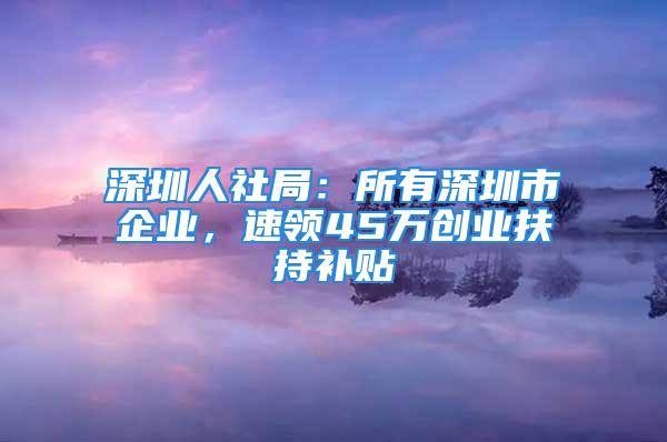 深圳人社局：所有深圳市企業(yè)，速領(lǐng)45萬創(chuàng)業(yè)扶持補貼