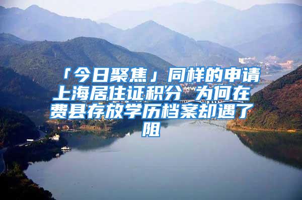 「今日聚焦」同樣的申請上海居住證積分 為何在費縣存放學(xué)歷檔案卻遇了阻