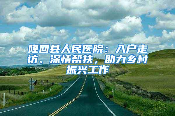 隆回縣人民醫(yī)院：入戶走訪、深情幫扶，助力鄉(xiāng)村振興工作