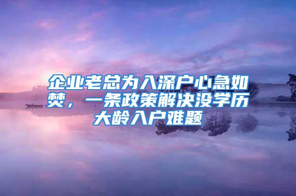 企業(yè)老總為入深戶心急如焚，一條政策解決沒(méi)學(xué)歷大齡入戶難題