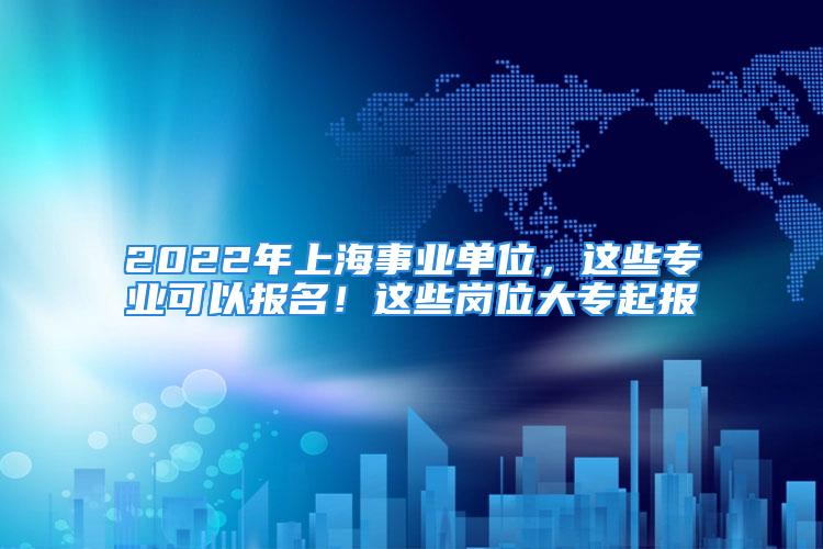 2022年上海事業(yè)單位，這些專業(yè)可以報名！這些崗位大專起報