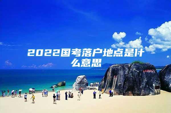 2022國考落戶地點(diǎn)是什么意思