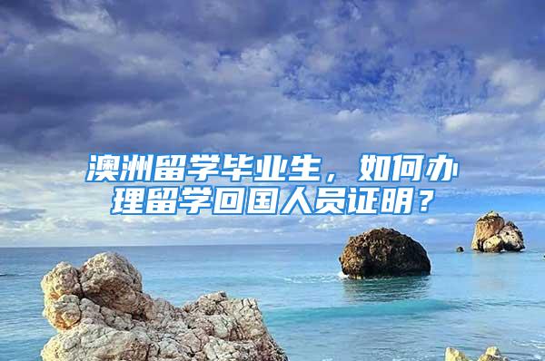 澳洲留學(xué)畢業(yè)生，如何辦理留學(xué)回國人員證明？