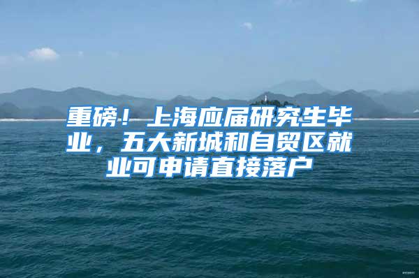 重磅！上海應(yīng)屆研究生畢業(yè)，五大新城和自貿(mào)區(qū)就業(yè)可申請(qǐng)直接落戶