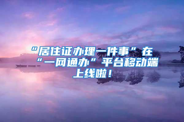 “居住證辦理一件事”在“一網(wǎng)通辦”平臺(tái)移動(dòng)端上線啦！