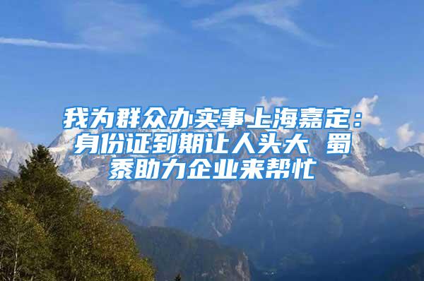 我為群眾辦實事上海嘉定：身份證到期讓人頭大 蜀黍助力企業(yè)來幫忙