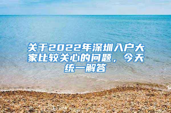 關(guān)于2022年深圳入戶大家比較關(guān)心的問題，今天統(tǒng)一解答