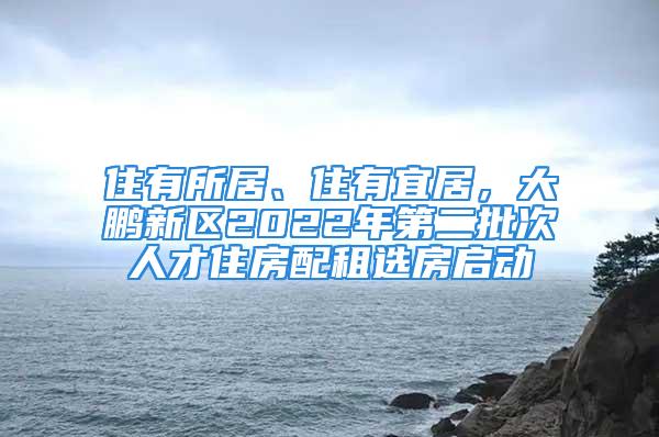 住有所居、住有宜居，大鵬新區(qū)2022年第二批次人才住房配租選房啟動(dòng)