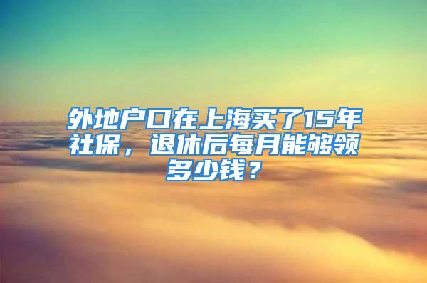 外地戶口在上海買了15年社保，退休后每月能夠領(lǐng)多少錢？