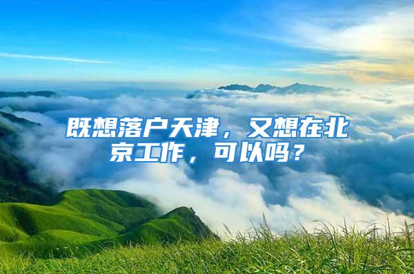 既想落戶天津，又想在北京工作，可以嗎？