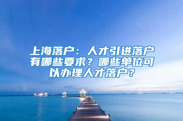 上海落戶：人才引進(jìn)落戶有哪些要求？哪些單位可以辦理人才落戶？