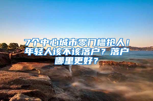 7個中心城市零門檻搶人！年輕人該不該落戶？落戶哪里更好？