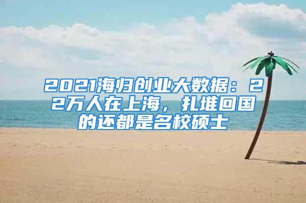 2021海歸創(chuàng)業(yè)大數(shù)據(jù)：22萬人在上海，扎堆回國的還都是名校碩士