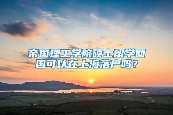 帝國理工學院碩士留學回國可以在上海落戶嗎？