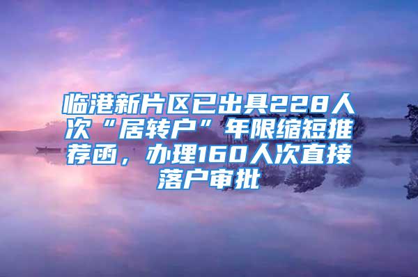 臨港新片區(qū)已出具228人次“居轉(zhuǎn)戶”年限縮短推薦函，辦理160人次直接落戶審批