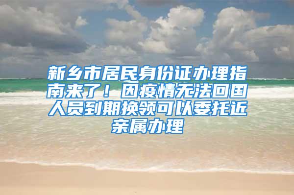 新鄉(xiāng)市居民身份證辦理指南來了！因疫情無法回國人員到期換領(lǐng)可以委托近親屬辦理