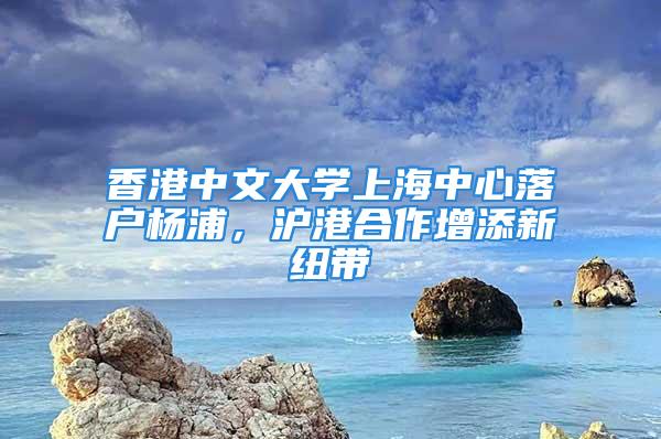 香港中文大學(xué)上海中心落戶楊浦，滬港合作增添新紐帶