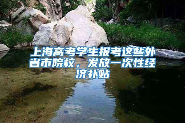 上海高考學(xué)生報(bào)考這些外省市院校，發(fā)放一次性經(jīng)濟(jì)補(bǔ)貼