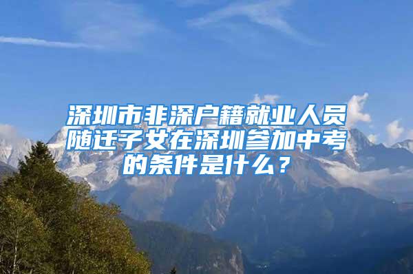 深圳市非深戶籍就業(yè)人員隨遷子女在深圳參加中考的條件是什么？