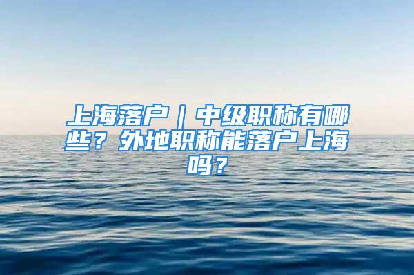 上海落戶｜中級(jí)職稱有哪些？外地職稱能落戶上海嗎？