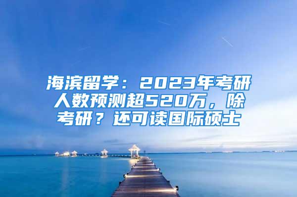 海濱留學(xué)：2023年考研人數(shù)預(yù)測超520萬，除考研？還可讀國際碩士