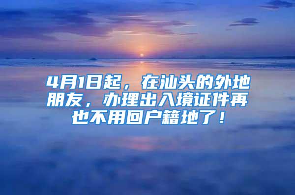 4月1日起，在汕頭的外地朋友，辦理出入境證件再也不用回戶籍地了！