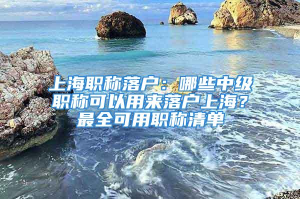 上海職稱(chēng)落戶(hù)：哪些中級(jí)職稱(chēng)可以用來(lái)落戶(hù)上海？最全可用職稱(chēng)清單