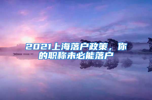 2021上海落戶政策，你的職稱未必能落戶