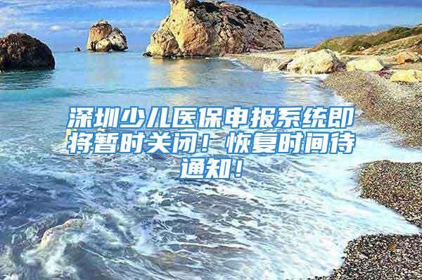 深圳少兒醫(yī)保申報(bào)系統(tǒng)即將暫時(shí)關(guān)閉！恢復(fù)時(shí)間待通知！