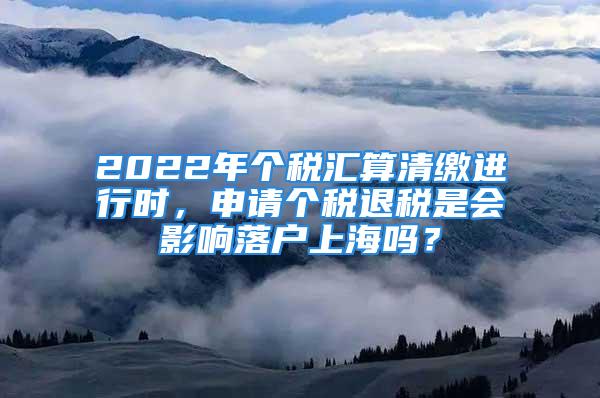 2022年個(gè)稅匯算清繳進(jìn)行時(shí)，申請(qǐng)個(gè)稅退稅是會(huì)影響落戶上海嗎？