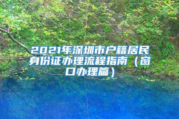 2021年深圳市戶(hù)籍居民身份證辦理流程指南（窗口辦理篇）