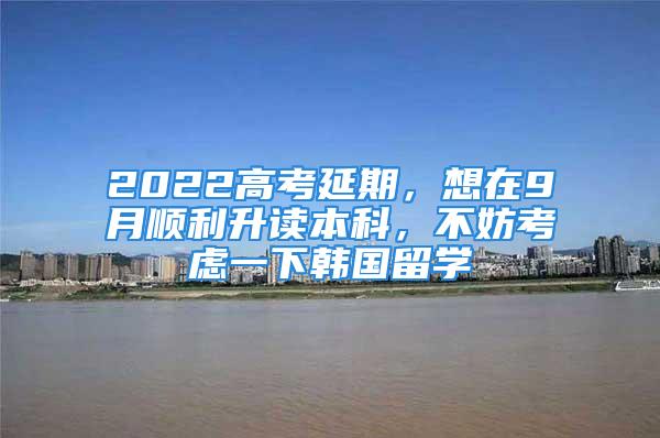 2022高考延期，想在9月順利升讀本科，不妨考慮一下韓國留學