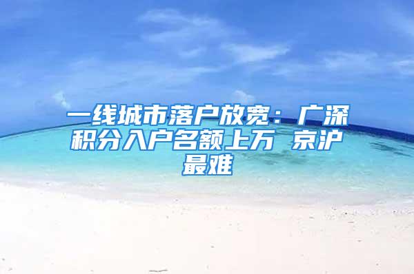 一線城市落戶放寬：廣深積分入戶名額上萬 京滬最難