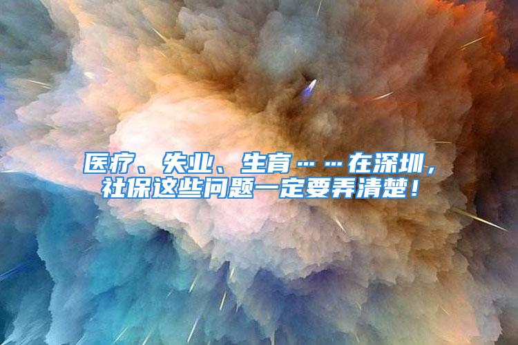 醫(yī)療、失業(yè)、生育……在深圳，社保這些問題一定要弄清楚！