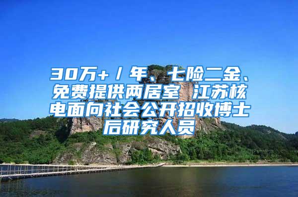 30萬+／年、七險(xiǎn)二金、免費(fèi)提供兩居室 江蘇核電面向社會(huì)公開招收博士后研究人員