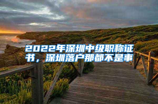 2022年深圳中級職稱證書，深圳落戶那都不是事