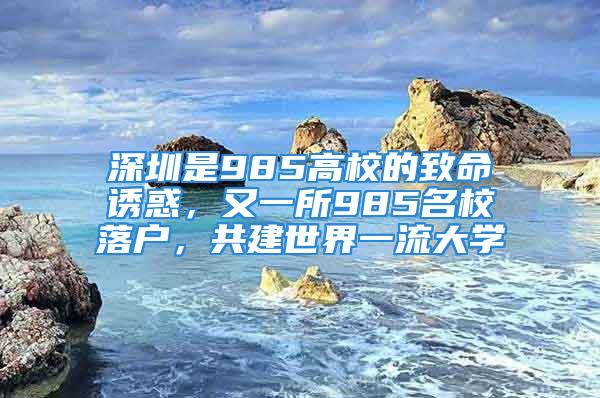 深圳是985高校的致命誘惑，又一所985名校落戶，共建世界一流大學(xué)