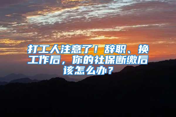 打工人注意了！辭職、換工作后，你的社保斷繳后該怎么辦？