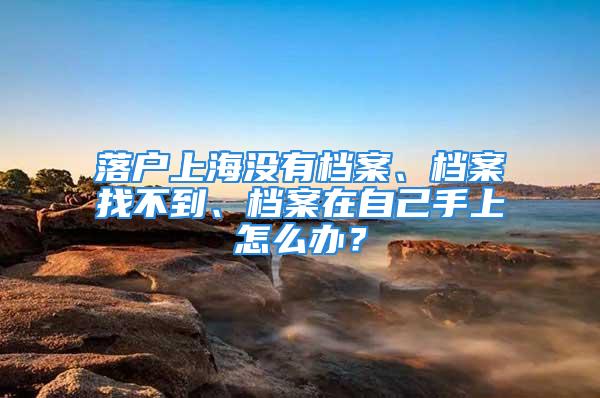 落戶上海沒有檔案、檔案找不到、檔案在自己手上怎么辦？