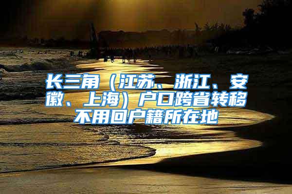 長三角（江蘇、浙江、安徽、上海）戶口跨省轉(zhuǎn)移不用回戶籍所在地