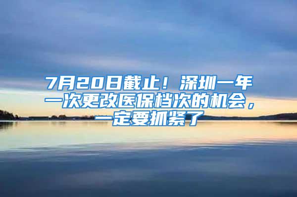 7月20日截止！深圳一年一次更改醫(yī)保檔次的機(jī)會(huì)，一定要抓緊了