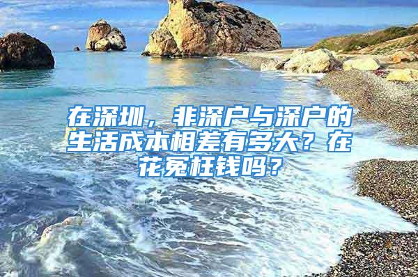 在深圳，非深戶與深戶的生活成本相差有多大？在花冤枉錢嗎？