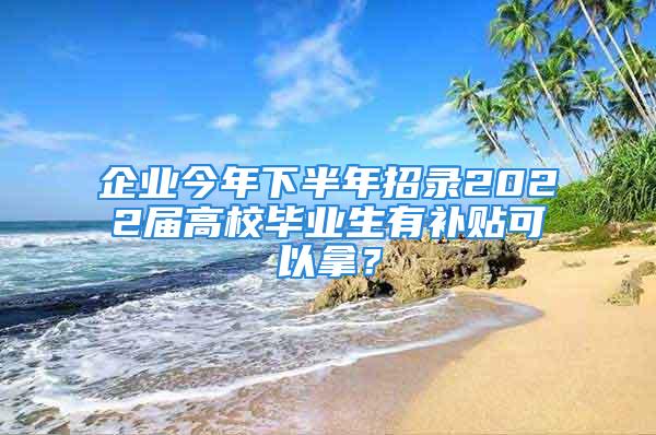 企業(yè)今年下半年招錄2022屆高校畢業(yè)生有補貼可以拿？