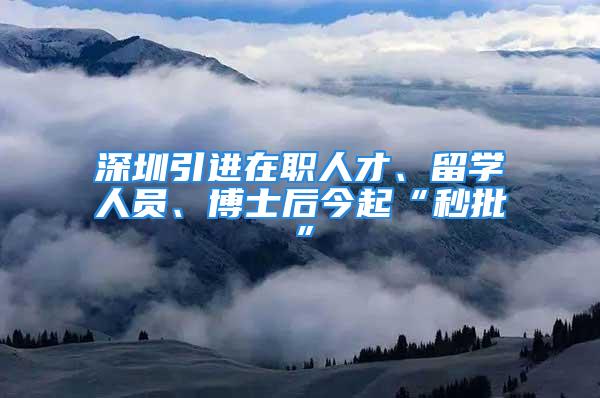 深圳引進(jìn)在職人才、留學(xué)人員、博士后今起“秒批”