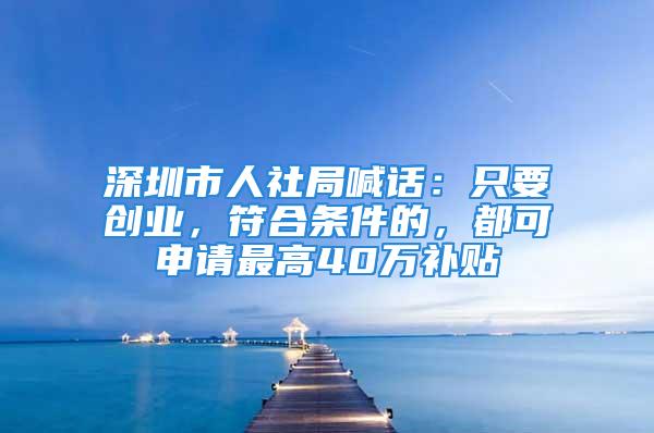 深圳市人社局喊話：只要?jiǎng)?chuàng)業(yè)，符合條件的，都可申請(qǐng)最高40萬(wàn)補(bǔ)貼