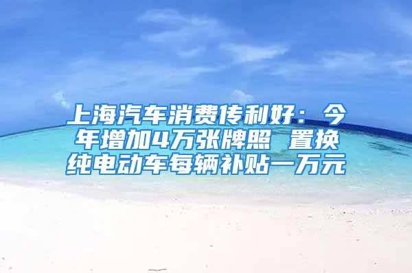 上海汽車消費傳利好：今年增加4萬張牌照 置換純電動車每輛補貼一萬元