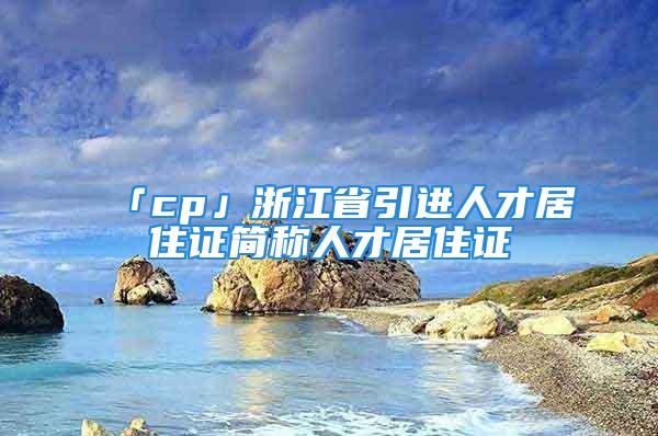 「cp」浙江省引進(jìn)人才居住證簡(jiǎn)稱人才居住證