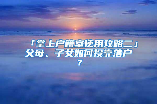 「掌上戶(hù)籍室使用攻略二」父母、子女如何投靠落戶(hù)？