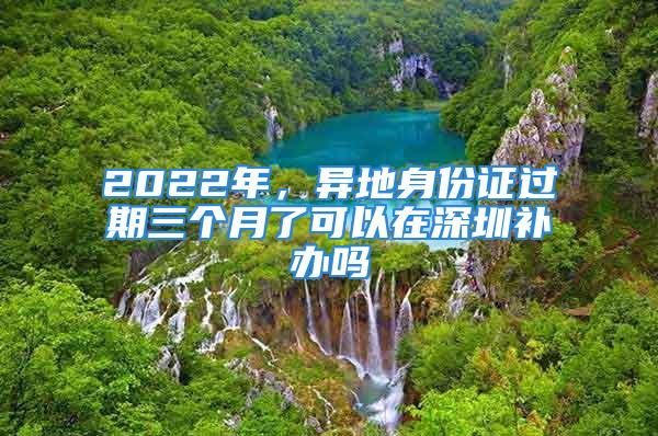 2022年，異地身份證過期三個(gè)月了可以在深圳補(bǔ)辦嗎