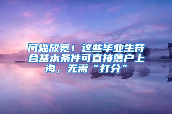 門檻放寬！這些畢業(yè)生符合基本條件可直接落戶上海，無需“打分”